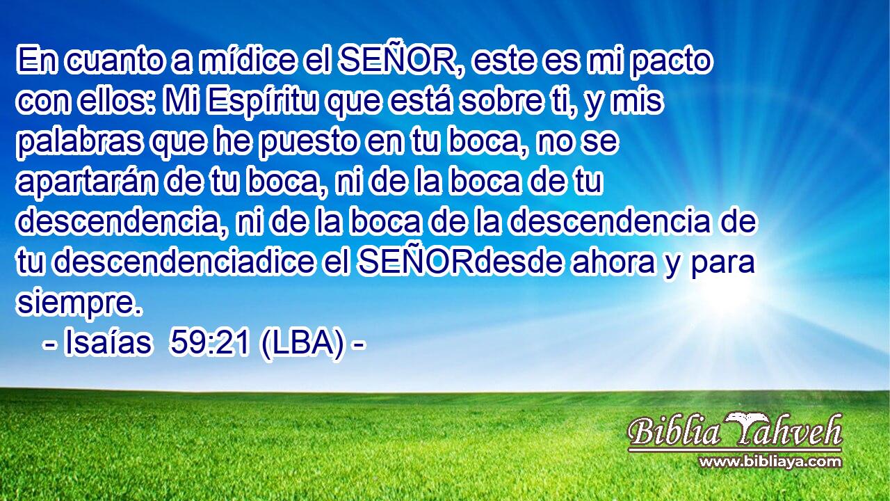 En cuanto a mídice el SEÑOR, este es mi pacto con ellos: Mi Espíritu que está sobre ti, y mis palabras que he puesto en tu boca, no se apartarán de tu boca, ni de la boca de tu descendencia, ni de la boca de la descendencia de tu descendenciadice el SEÑORdesde ahora y para siempre.