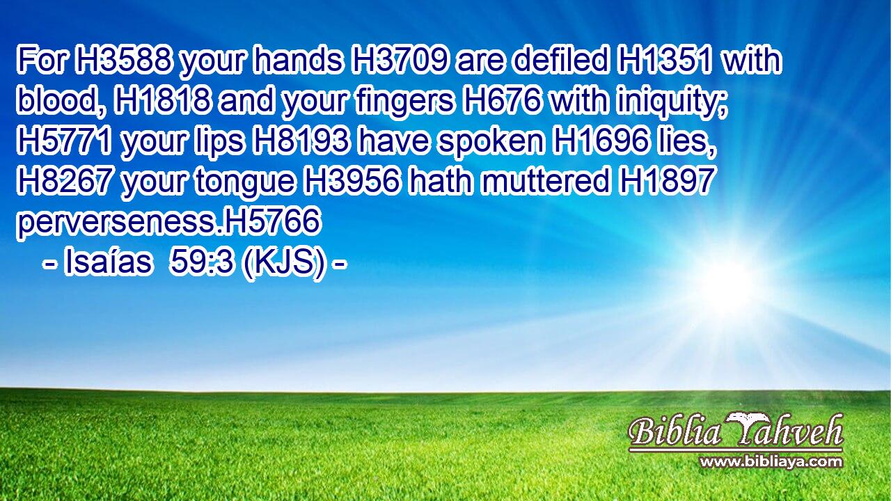 For H3588 your hands H3709 are defiled H1351 with blood, H1818 and your fingers H676 with iniquity; H5771 your lips H8193 have spoken H1696 lies, H8267 your tongue H3956 hath muttered H1897 perverseness.H5766