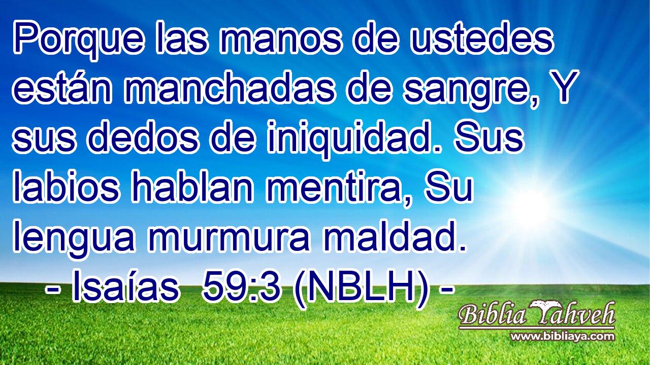  Porque las manos de ustedes están manchadas de sangre, Y sus dedos de iniquidad. Sus labios hablan mentira, Su lengua murmura maldad. 