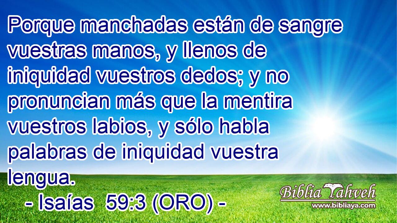  Porque manchadas están de sangre vuestras manos, y llenos de iniquidad vuestros dedos; y no pronuncian más que la mentira vuestros labios, y sólo habla palabras de iniquidad vuestra lengua. 