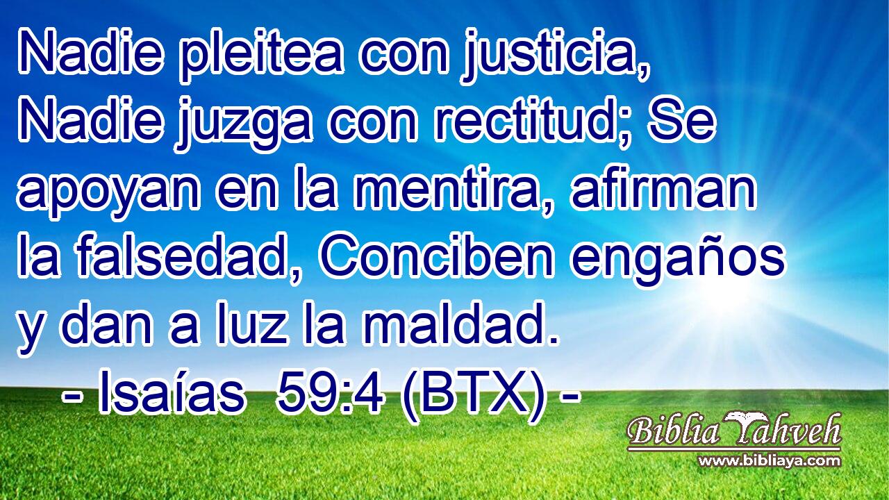 Nadie pleitea con justicia, Nadie juzga con rectitud; Se apoyan en la mentira, afirman la falsedad, Conciben engaños y dan a luz la maldad.