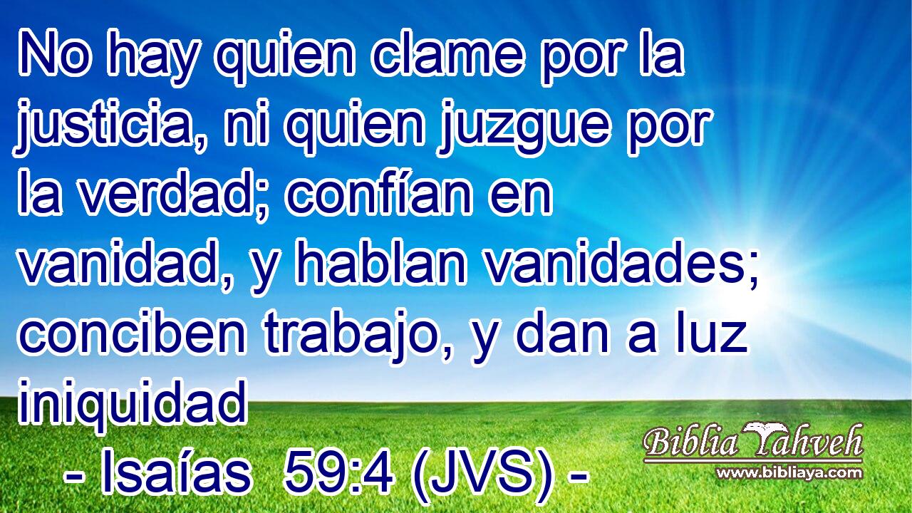 No hay quien clame por la justicia, ni quien juzgue por la verdad; confían en vanidad, y hablan vanidades; conciben trabajo, y dan a luz iniquidad