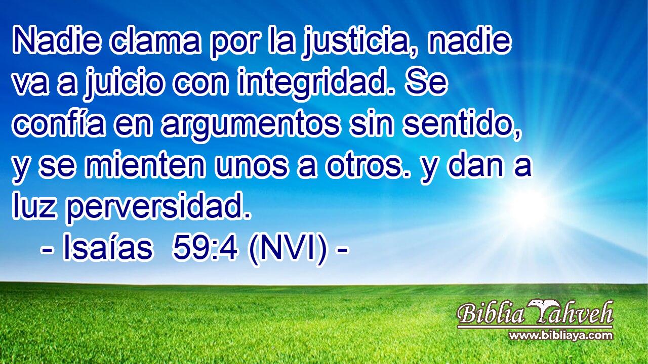  Nadie clama por la justicia, nadie va a juicio con integridad. Se confía en argumentos sin sentido, y se mienten unos a otros. y dan a luz perversidad. 