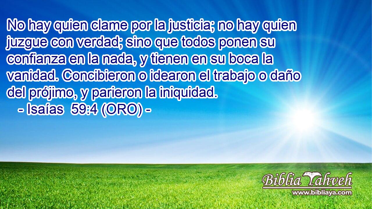  No hay quien clame por la justicia; no hay quien juzgue con verdad; sino que todos ponen su confianza en la nada, y tienen en su boca la vanidad. Concibieron o idearon el trabajo o daño del prójimo, y parieron la iniquidad. 