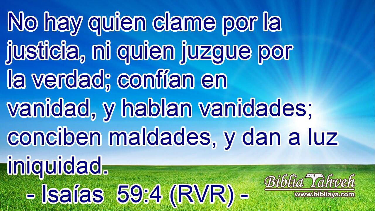 No hay quien clame por la justicia, ni quien juzgue por la verdad; confían en vanidad, y hablan vanidades; conciben maldades, y dan a luz iniquidad.