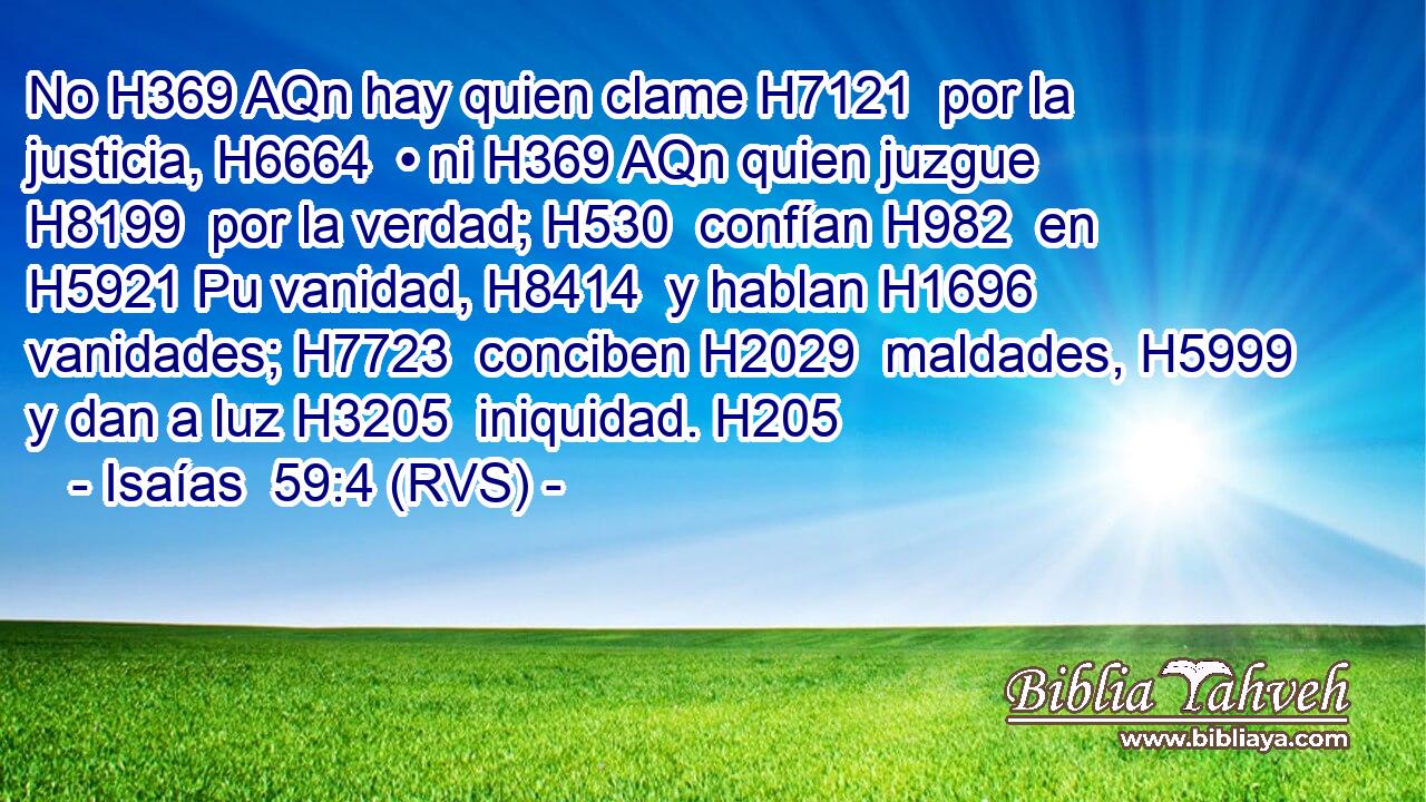 No H369 AQn hay quien clame H7121  por la justicia, H6664  • ni H369 AQn quien juzgue H8199  por la verdad; H530  confían H982  en H5921 Pu vanidad, H8414  y hablan H1696  vanidades; H7723  conciben H2029  maldades, H5999  y dan a luz H3205  iniquidad. H205  