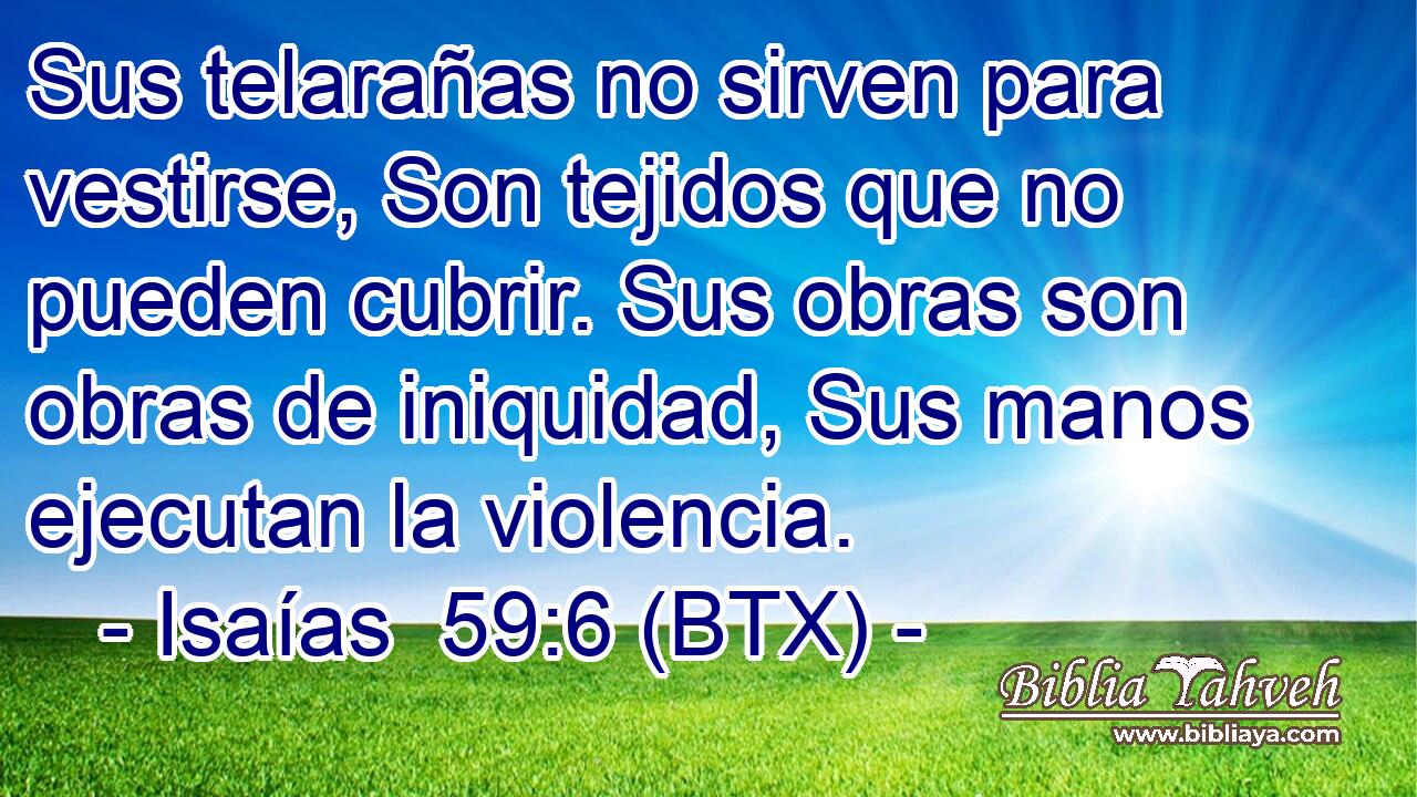 Sus telarañas no sirven para vestirse, Son tejidos que no pueden cubrir. Sus obras son obras de iniquidad, Sus manos ejecutan la violencia.