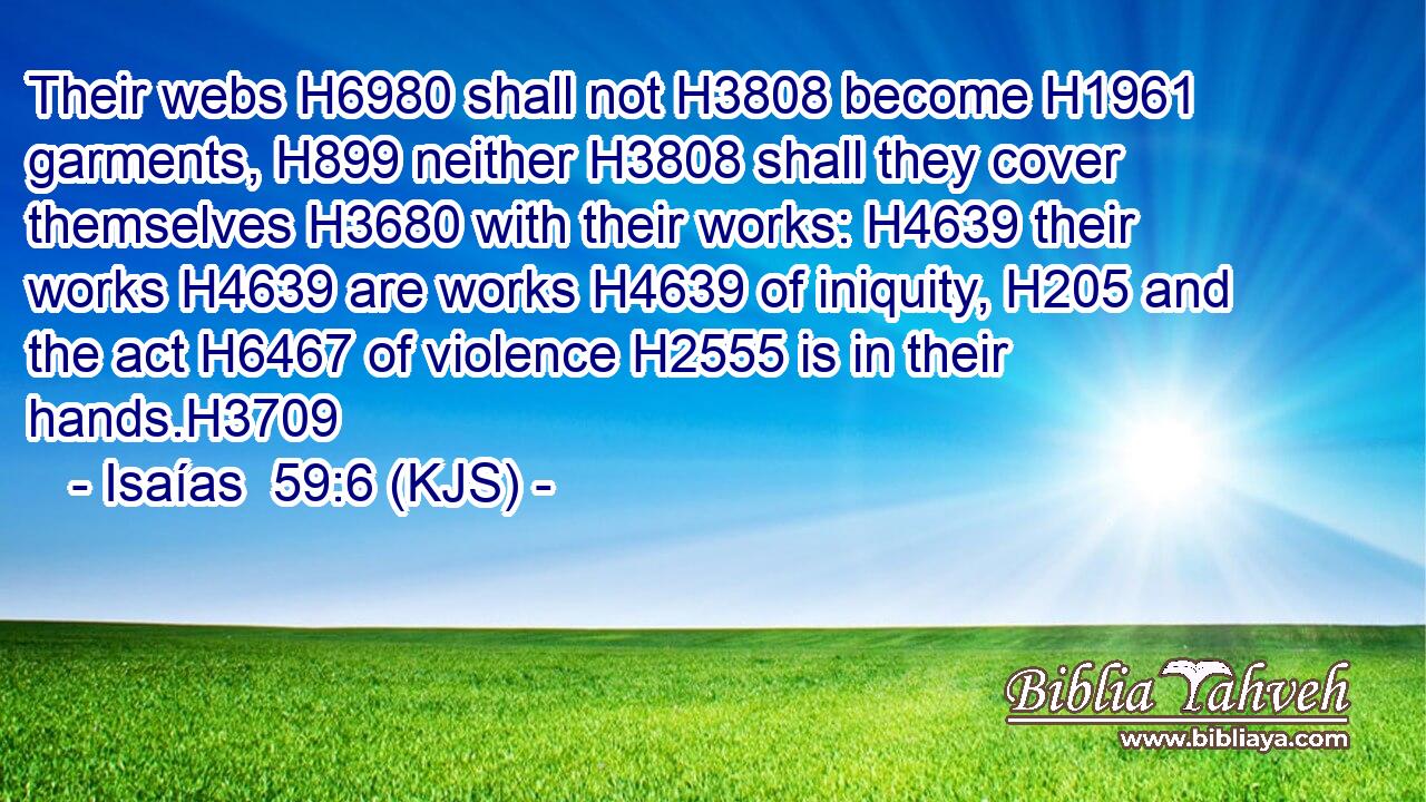 Their webs H6980 shall not H3808 become H1961 garments, H899 neither H3808 shall they cover themselves H3680 with their works: H4639 their works H4639 are works H4639 of iniquity, H205 and the act H6467 of violence H2555 is in their hands.H3709