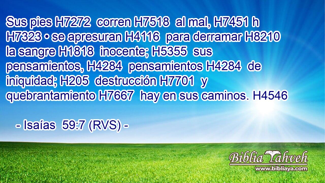 Sus pies H7272  corren H7518  al mal, H7451 h H7323 • se apresuran H4116  para derramar H8210  la sangre H1818  inocente; H5355  sus pensamientos, H4284  pensamientos H4284  de iniquidad; H205  destrucción H7701  y quebrantamiento H7667  hay en sus caminos. H4546  