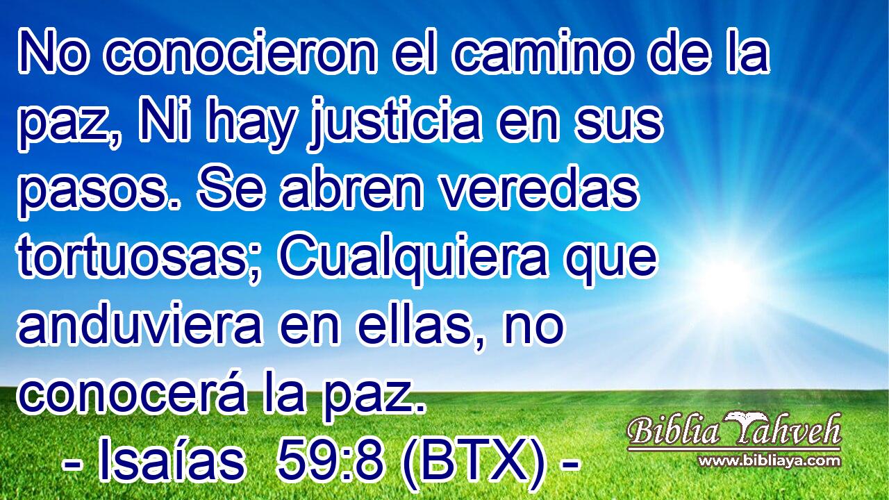 No conocieron el camino de la paz, Ni hay justicia en sus pasos. Se abren veredas tortuosas; Cualquiera que anduviera en ellas, no conocerá la paz.