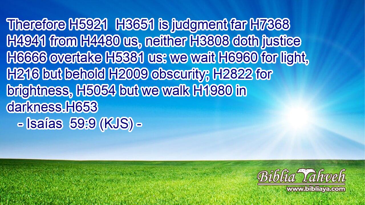 Therefore H5921  H3651 is judgment far H7368  H4941 from H4480 us, neither H3808 doth justice H6666 overtake H5381 us: we wait H6960 for light, H216 but behold H2009 obscurity; H2822 for brightness, H5054 but we walk H1980 in darkness.H653