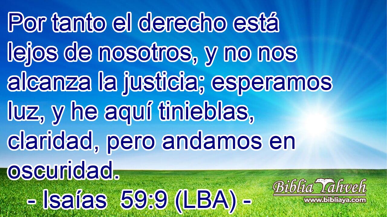 Por tanto el derecho está lejos de nosotros, y no nos alcanza la justicia; esperamos luz, y he aquí tinieblas, claridad, pero andamos en oscuridad.