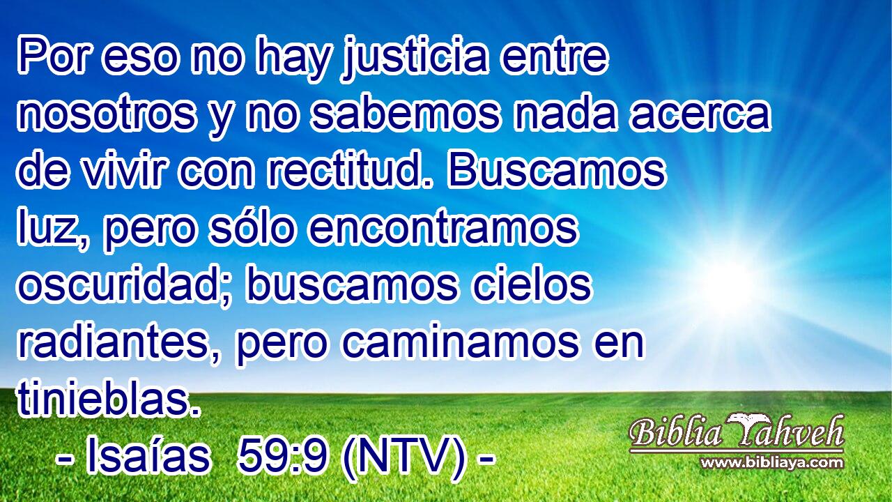 Por eso no hay justicia entre nosotros y no sabemos nada acerca de vivir con rectitud. Buscamos luz, pero sólo encontramos oscuridad; buscamos cielos radiantes, pero caminamos en tinieblas.