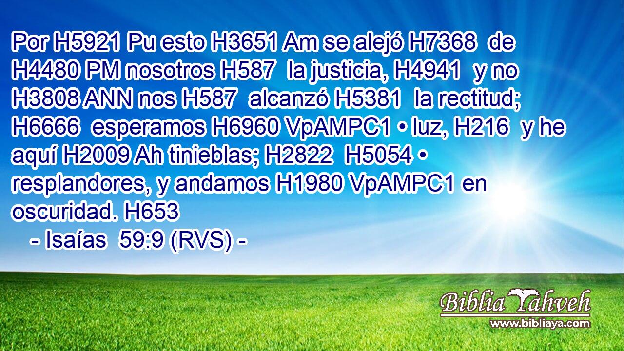 Por H5921 Pu esto H3651 Am se alejó H7368  de H4480 PM nosotros H587  la justicia, H4941  y no H3808 ANN nos H587  alcanzó H5381  la rectitud; H6666  esperamos H6960 VpAMPC1 • luz, H216  y he aquí H2009 Ah tinieblas; H2822  H5054 • resplandores, y andamos H1980 VpAMPC1 en oscuridad. H653  