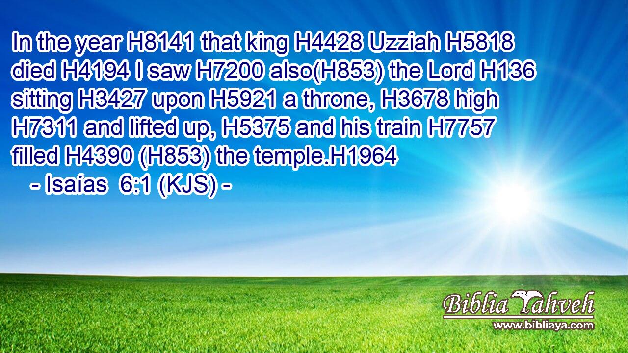 In the year H8141 that king H4428 Uzziah H5818 died H4194 I saw H7200 also(H853) the Lord H136 sitting H3427 upon H5921 a throne, H3678 high H7311 and lifted up, H5375 and his train H7757 filled H4390 (H853) the temple.H1964