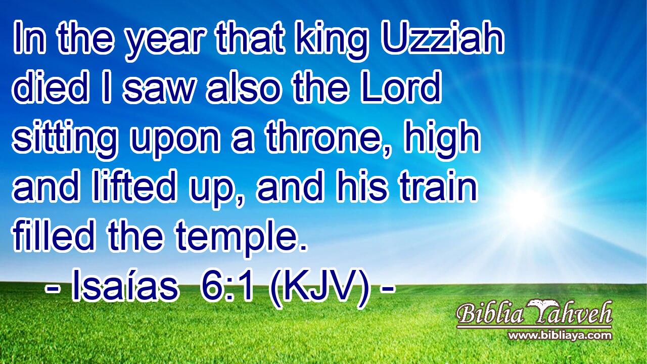 In the year that king Uzziah died I saw also the Lord sitting upon a throne, high and lifted up, and his train filled the temple.