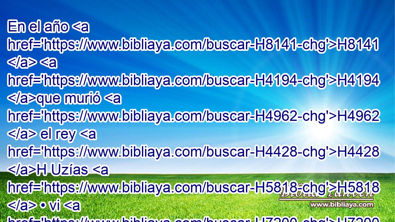En el año H8141  H4194 que murió H4962  el rey H4428 H Uzías H5818  • vi H7200  yo al Señor • sentado H3427  sobre H5921 Pu un trono H3678  H7311 alto y sublime, H5375  y sus faldas H7757  llenaban H4390  • el templo. H1964 H 
