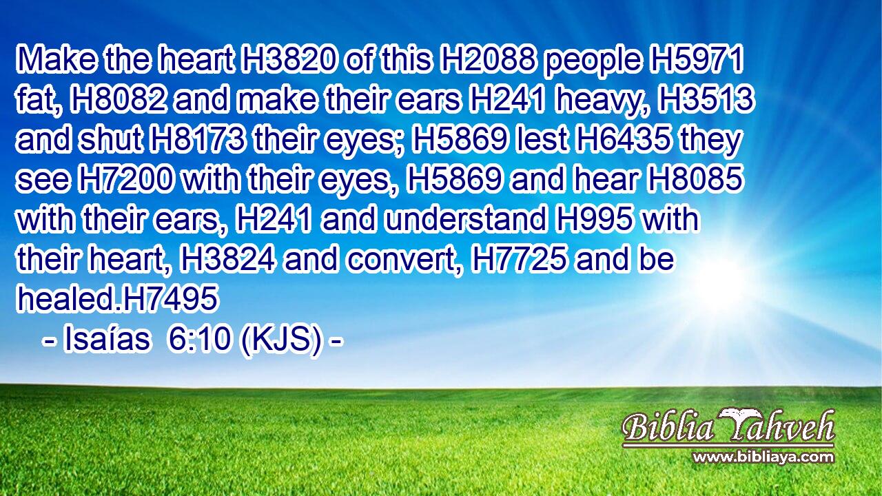 Make the heart H3820 of this H2088 people H5971 fat, H8082 and make their ears H241 heavy, H3513 and shut H8173 their eyes; H5869 lest H6435 they see H7200 with their eyes, H5869 and hear H8085 with their ears, H241 and understand H995 with their heart, H3824 and convert, H7725 and be healed.H7495