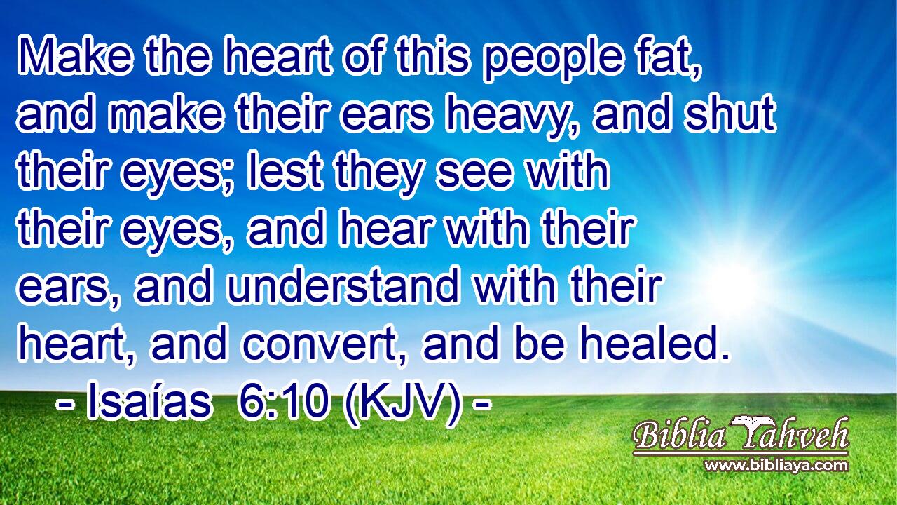 Make the heart of this people fat, and make their ears heavy, and shut their eyes; lest they see with their eyes, and hear with their ears, and understand with their heart, and convert, and be healed.