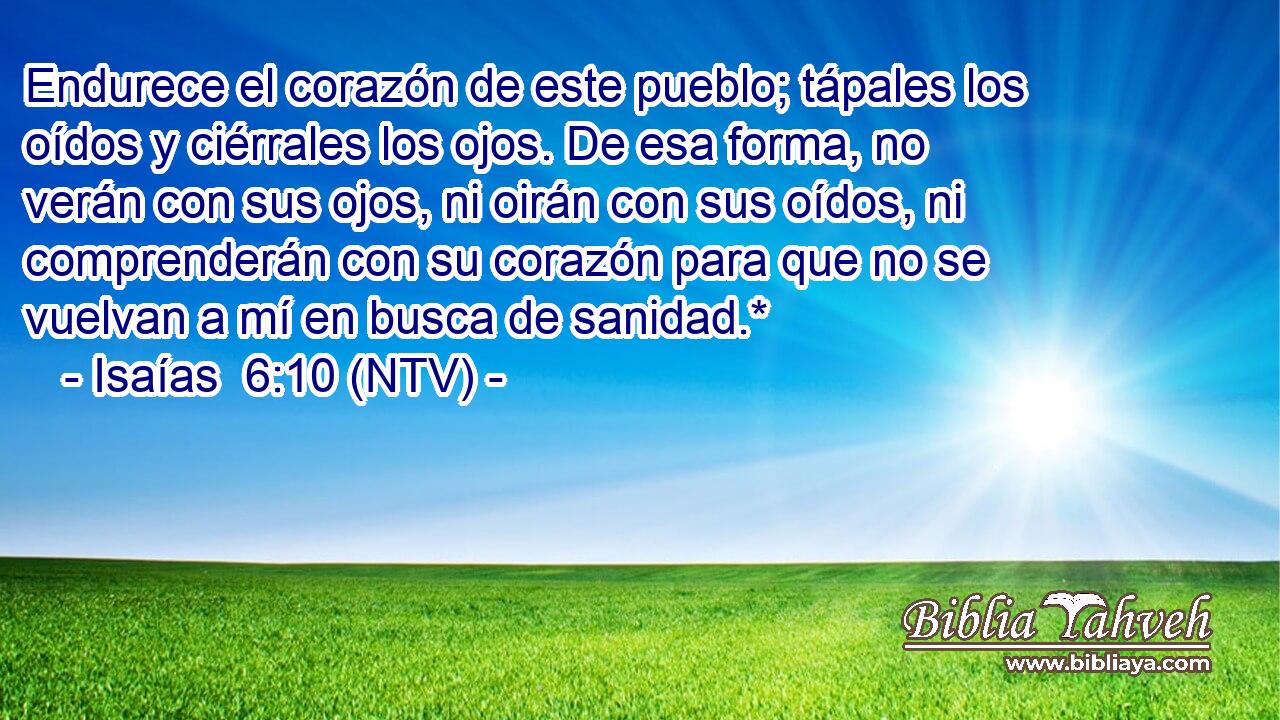 Endurece el corazón de este pueblo; tápales los oídos y ciérrales los ojos. De esa forma, no verán con sus ojos, ni oirán con sus oídos, ni comprenderán con su corazón para que no se vuelvan a mí en busca de sanidad.*