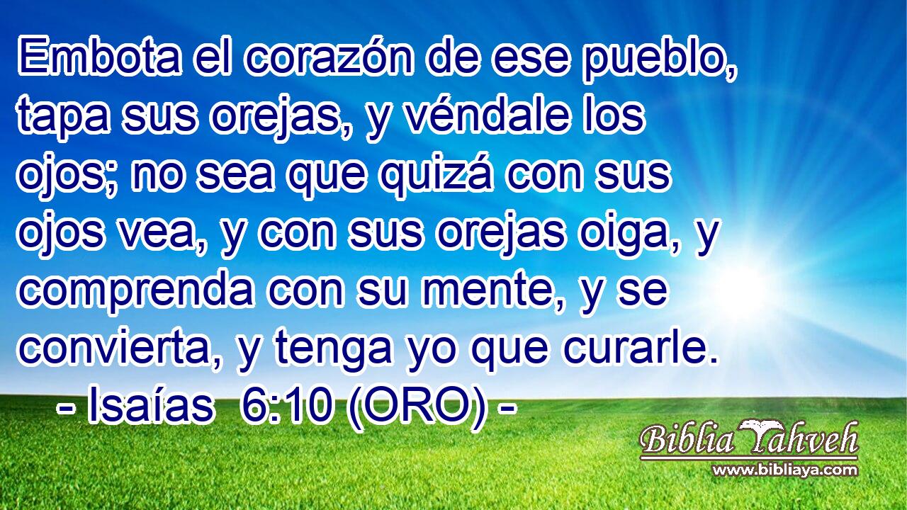  Embota el corazón de ese pueblo, tapa sus orejas, y véndale los ojos; no sea que quizá con sus ojos vea, y con sus orejas oiga, y comprenda con su mente, y se convierta, y tenga yo que curarle. 