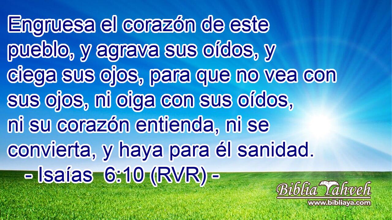 Engruesa el corazón de este pueblo, y agrava sus oídos, y ciega sus ojos, para que no vea con sus ojos, ni oiga con sus oídos, ni su corazón entienda, ni se convierta, y haya para él sanidad.