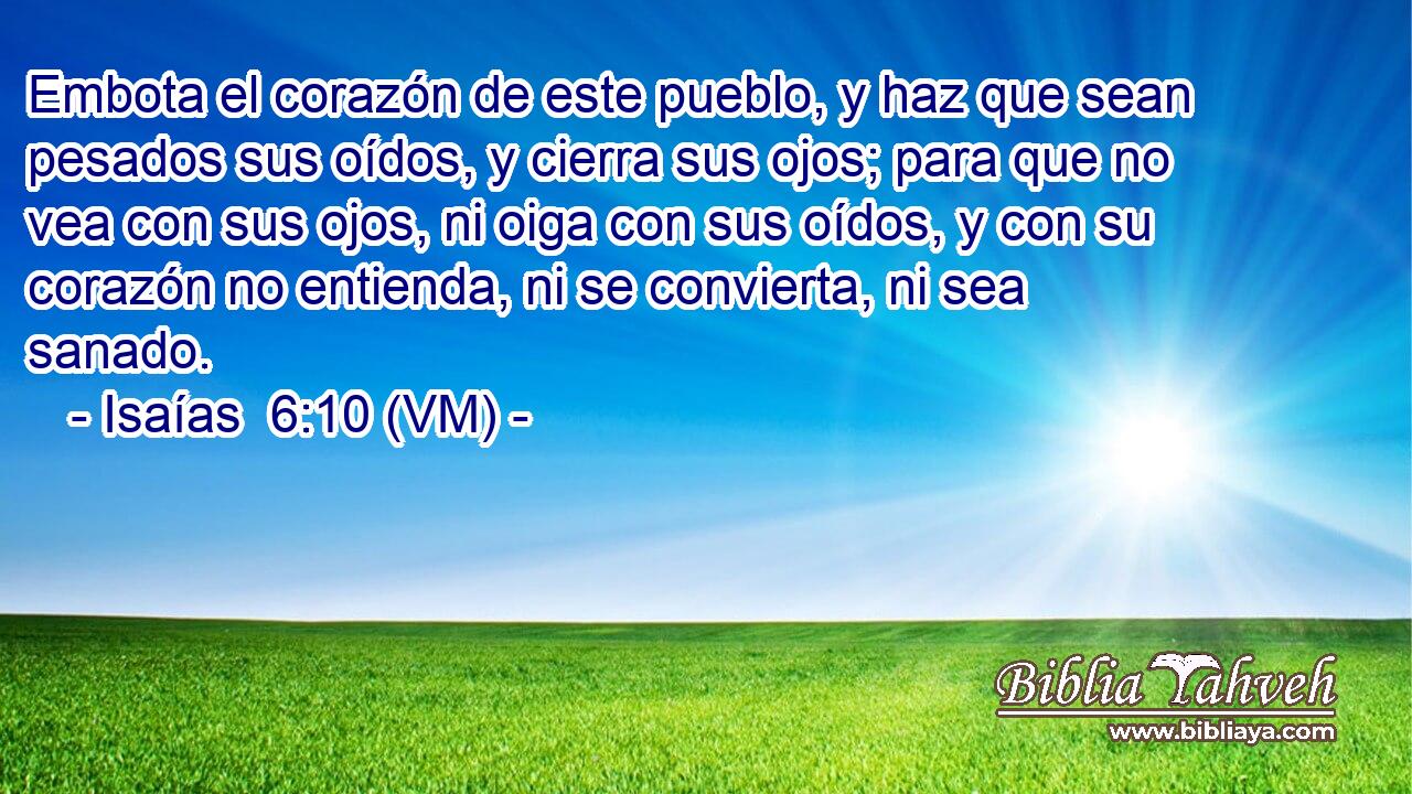  Embota el corazón de este pueblo, y haz que sean pesados sus oídos, y cierra sus ojos; para que no vea con sus ojos, ni oiga con sus oídos, y con su corazón no entienda, ni se convierta, ni sea sanado. 