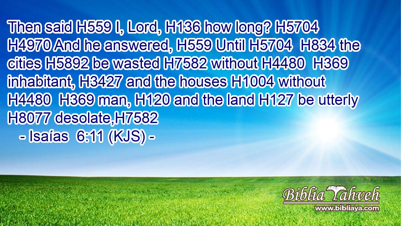 Then said H559 I, Lord, H136 how long? H5704  H4970 And he answered, H559 Until H5704  H834 the cities H5892 be wasted H7582 without H4480  H369 inhabitant, H3427 and the houses H1004 without H4480  H369 man, H120 and the land H127 be utterly H8077 desolate,H7582
