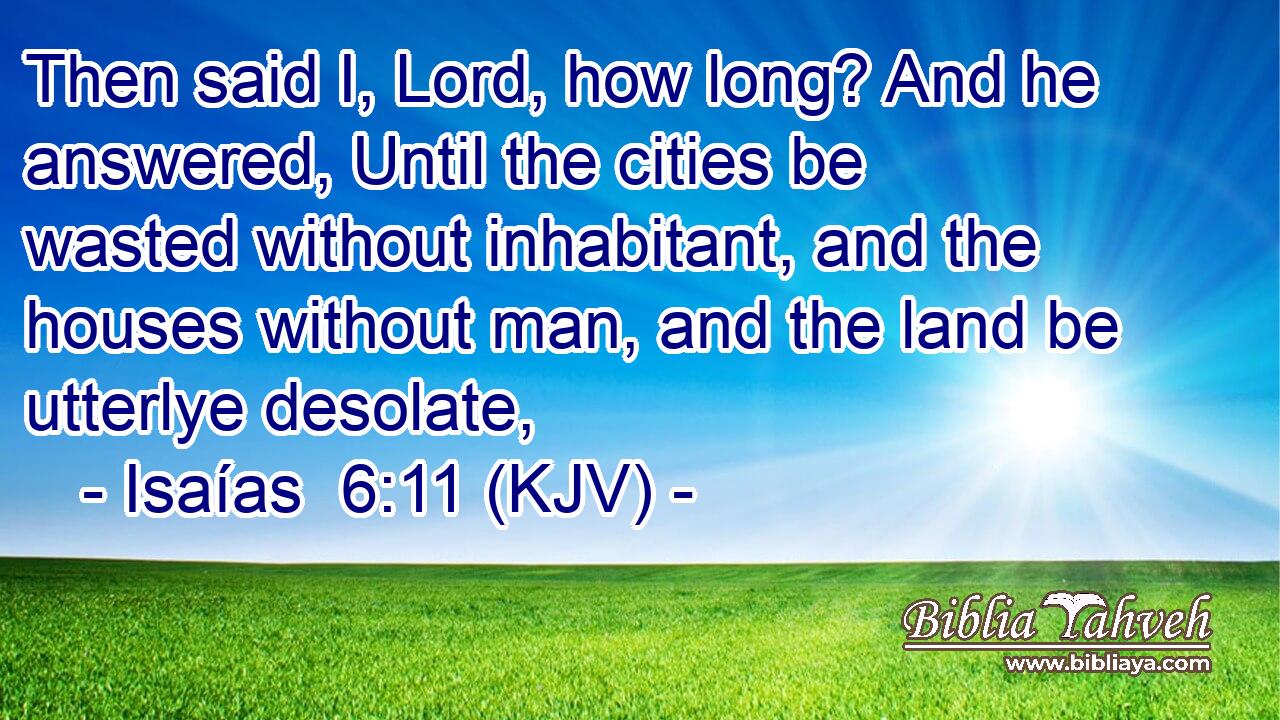 Then said I, Lord, how long? And he answered, Until the cities be wasted without inhabitant, and the houses without man, and the land be utterlye desolate,