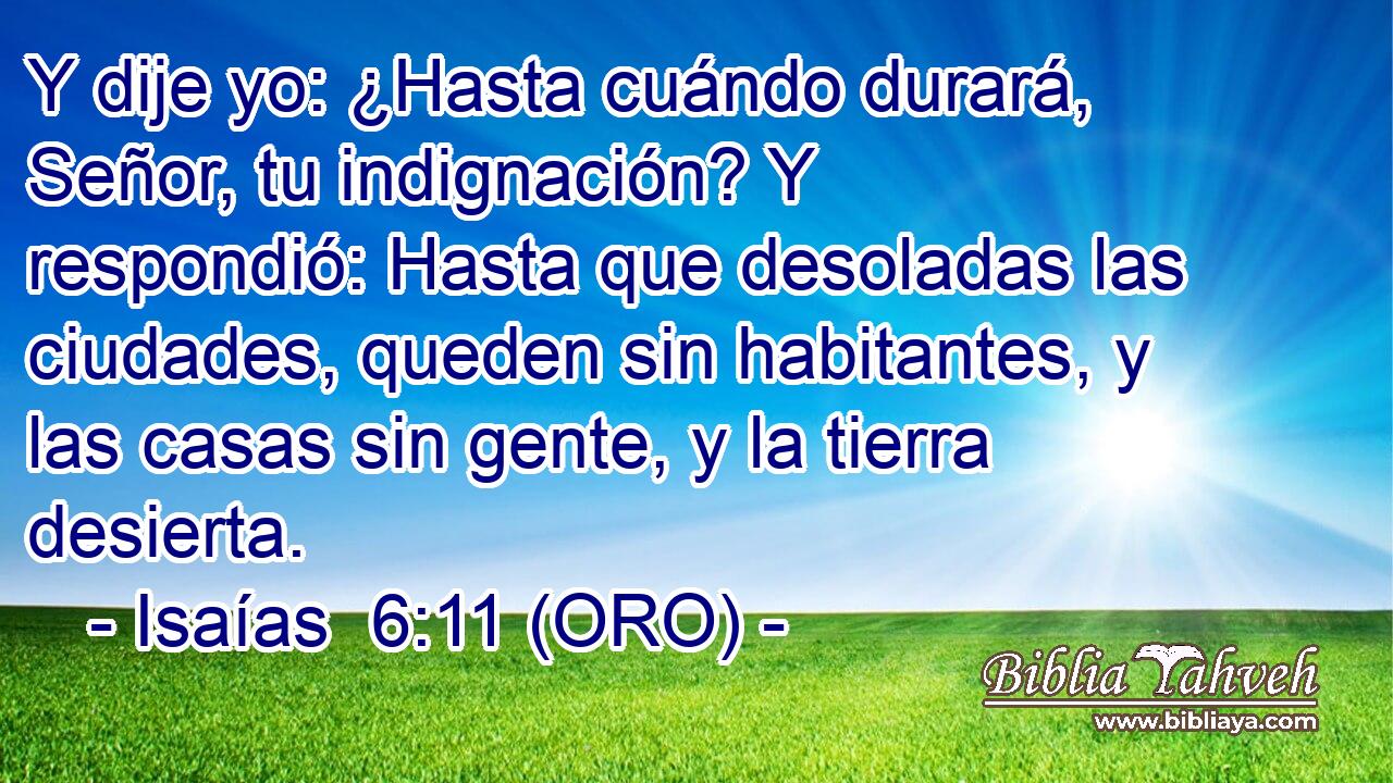  Y dije yo: ¿Hasta cuándo durará, Señor, tu indignación? Y respondió: Hasta que desoladas las ciudades, queden sin habitantes, y las casas sin gente, y la tierra desierta. 