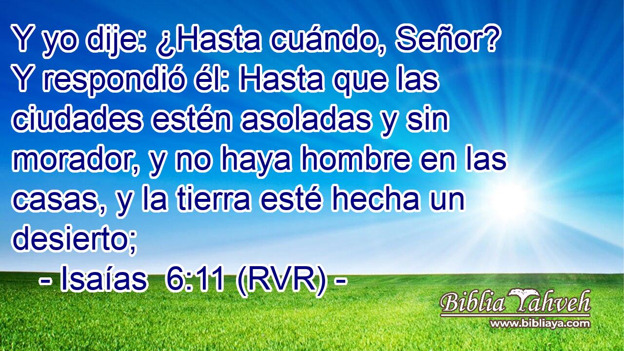 Y yo dije: ¿Hasta cuándo, Señor? Y respondió él: Hasta que las ciudades estén asoladas y sin morador, y no haya hombre en las casas, y la tierra esté hecha un desierto;