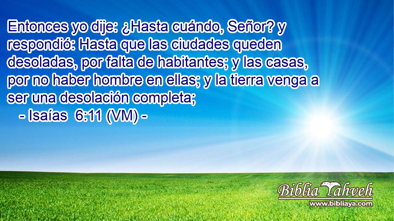  Entonces yo dije: ¿Hasta cuándo, Señor? y respondió: Hasta que las ciudades queden desoladas, por falta de habitantes; y las casas, por no haber hombre en ellas; y la tierra venga a ser una desolación completa; 