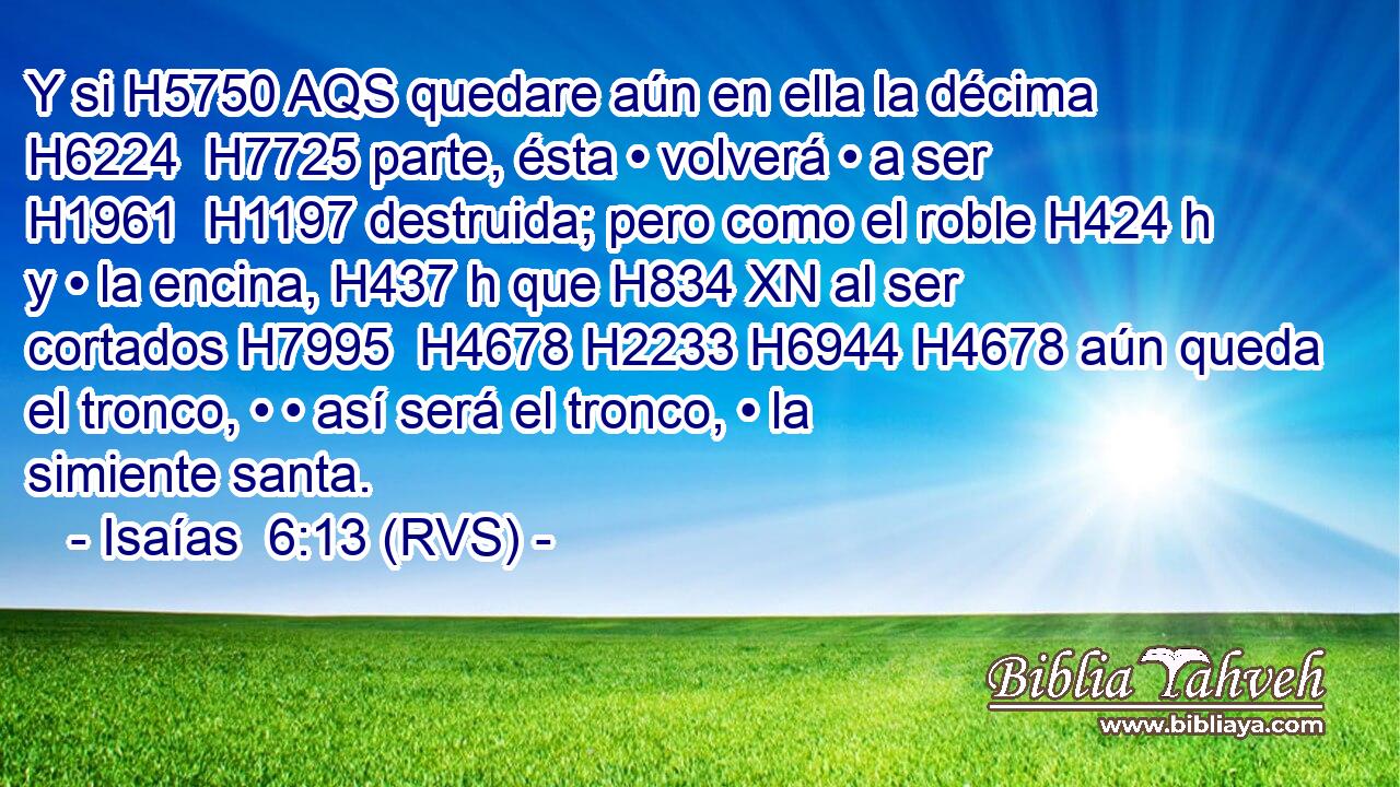 Y si H5750 AQS quedare aún en ella la décima H6224  H7725 parte, ésta • volverá • a ser H1961  H1197 destruida; pero como el roble H424 h y • la encina, H437 h que H834 XN al ser cortados H7995  H4678 H2233 H6944 H4678 aún queda el tronco, • • así será el tronco, • la simiente santa. 