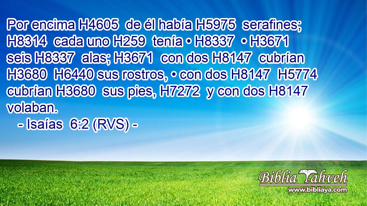 Por encima H4605  de él había H5975  serafines; H8314  cada uno H259  tenía • H8337  • H3671  seis H8337  alas; H3671  con dos H8147  cubrían H3680  H6440 sus rostros, • con dos H8147  H5774 cubrían H3680  sus pies, H7272  y con dos H8147  volaban. 