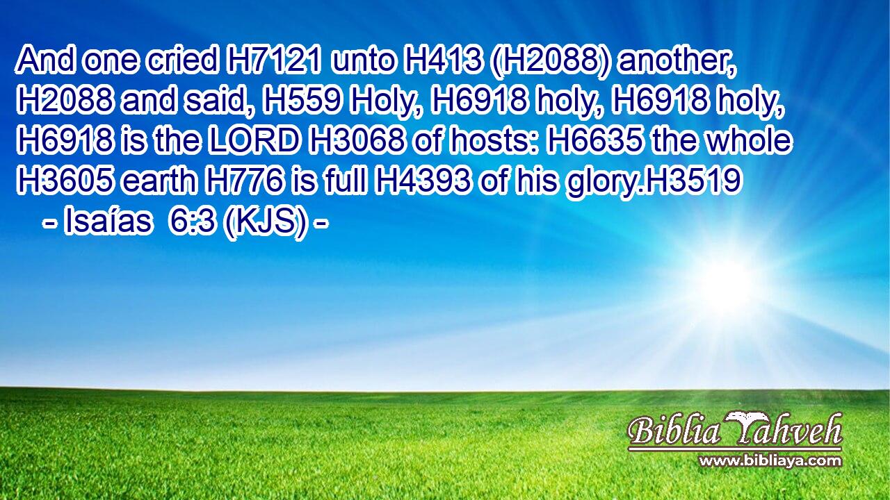 And one cried H7121 unto H413 (H2088) another, H2088 and said, H559 Holy, H6918 holy, H6918 holy, H6918 is the LORD H3068 of hosts: H6635 the whole H3605 earth H776 is full H4393 of his glory.H3519