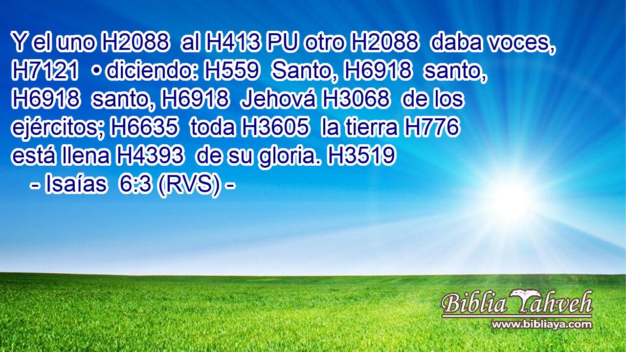 Y el uno H2088  al H413 PU otro H2088  daba voces, H7121  • diciendo: H559  Santo, H6918  santo, H6918  santo, H6918  Jehová H3068  de los ejércitos; H6635  toda H3605  la tierra H776  está llena H4393  de su gloria. H3519  