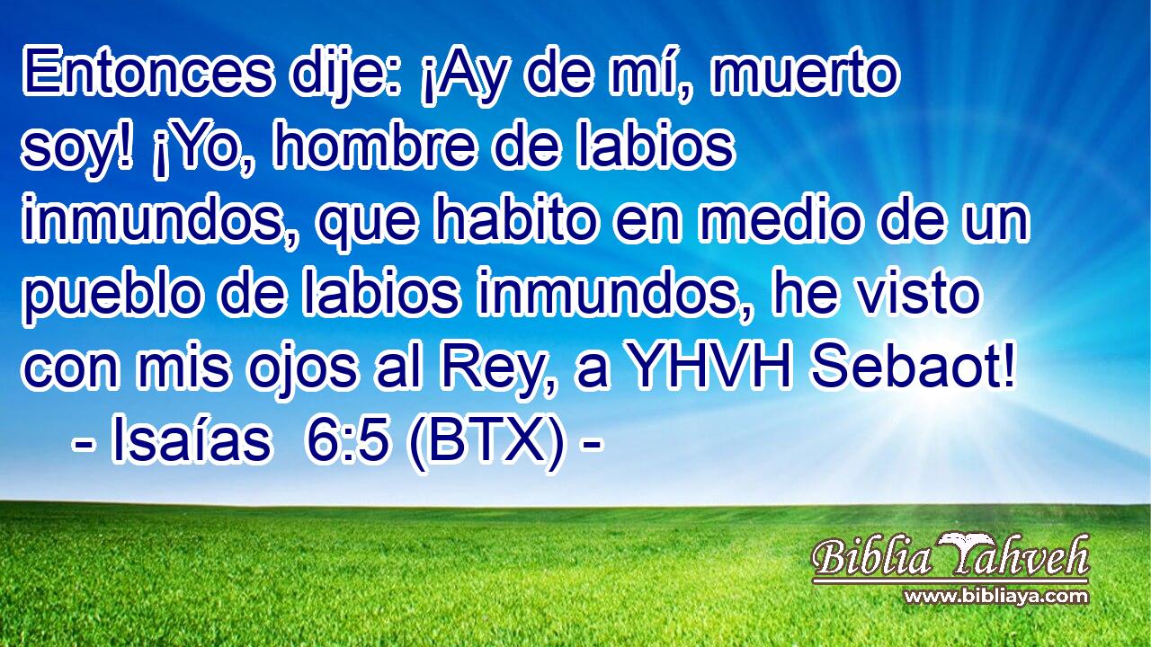 Entonces dije: ¡Ay de mí, muerto soy! ¡Yo, hombre de labios inmundos, que habito en medio de un pueblo de labios inmundos, he visto con mis ojos al Rey, a YHVH Sebaot!