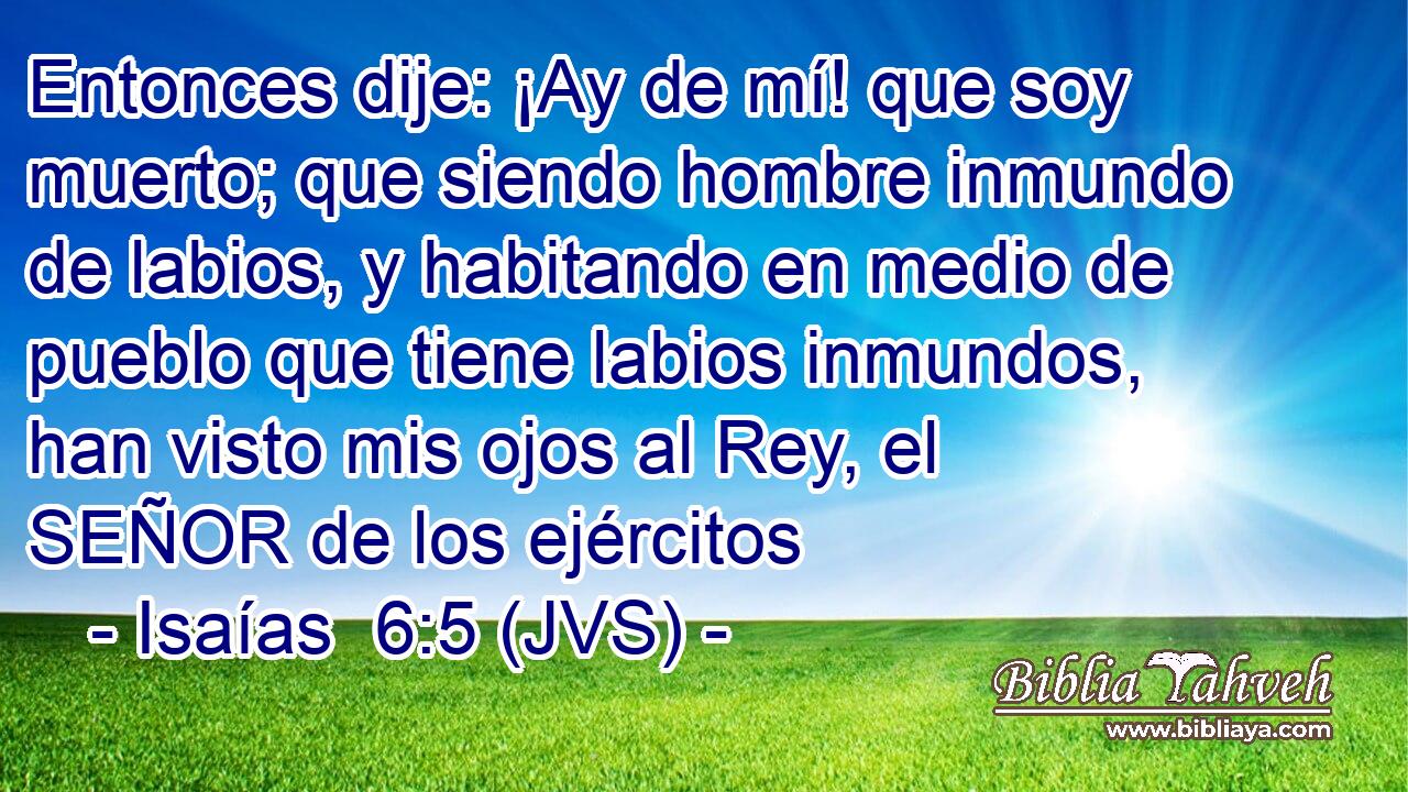 Entonces dije: ¡Ay de mí! que soy muerto; que siendo hombre inmundo de labios, y habitando en medio de pueblo que tiene labios inmundos, han visto mis ojos al Rey, el SEÑOR de los ejércitos