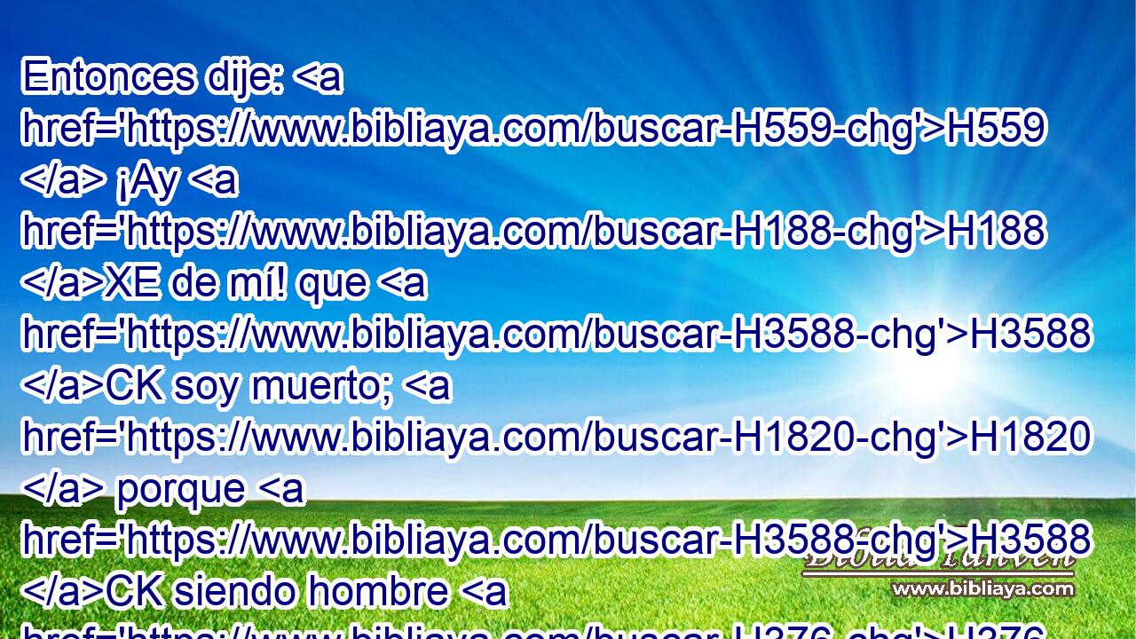 Entonces dije: H559  ¡Ay H188 XE de mí! que H3588 CK soy muerto; H1820  porque H3588 CK siendo hombre H376  inmundo H2931  de labios, H8193  • H595  y • H595  habitando H3427  en medio H8432 PT de pueblo H5971  que tiene labios H2931  inmundos, H8193  han visto H7200  mis ojos H5869  • H3588 CK • al Rey, H4428 H Jehová H3068  de los ejércitos. H6635  