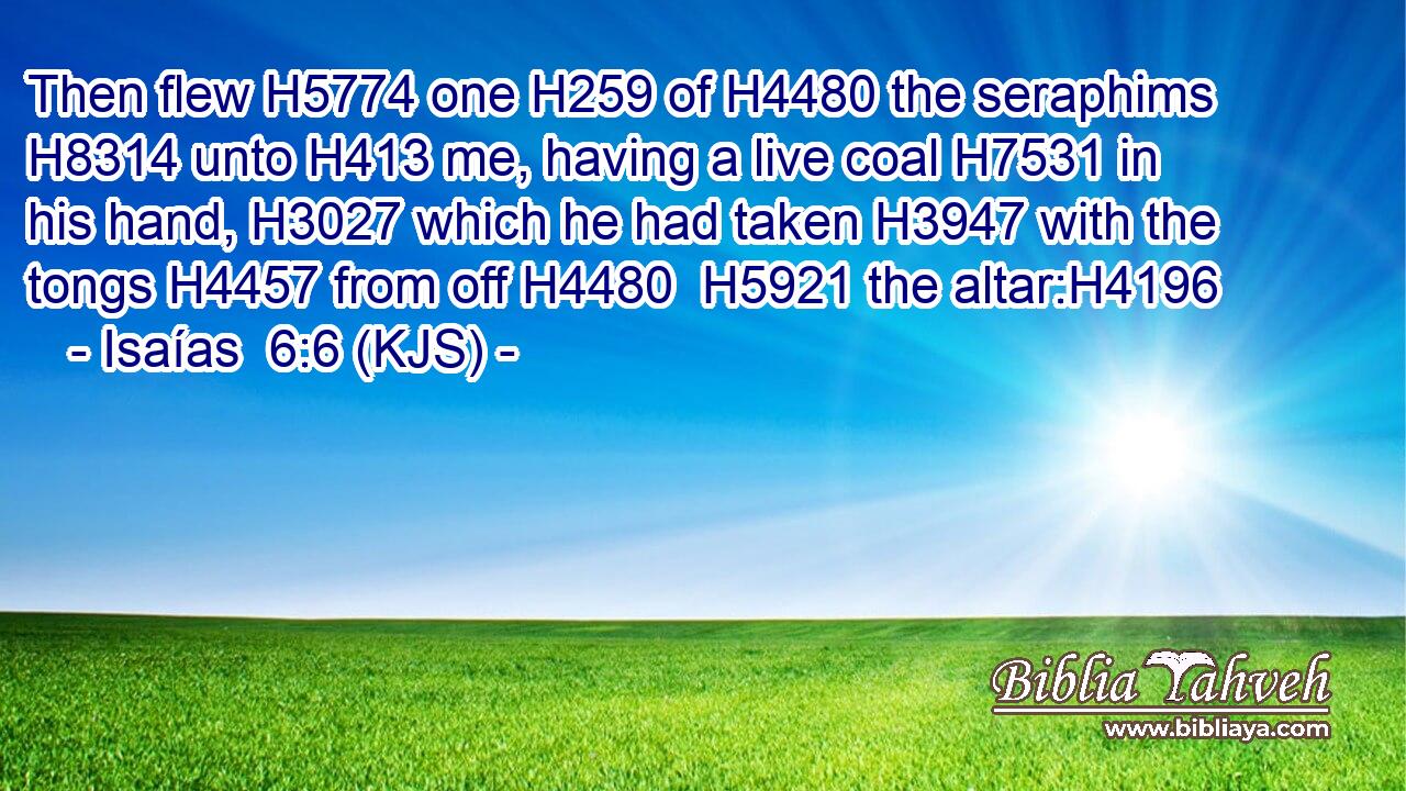Then flew H5774 one H259 of H4480 the seraphims H8314 unto H413 me, having a live coal H7531 in his hand, H3027 which he had taken H3947 with the tongs H4457 from off H4480  H5921 the altar:H4196