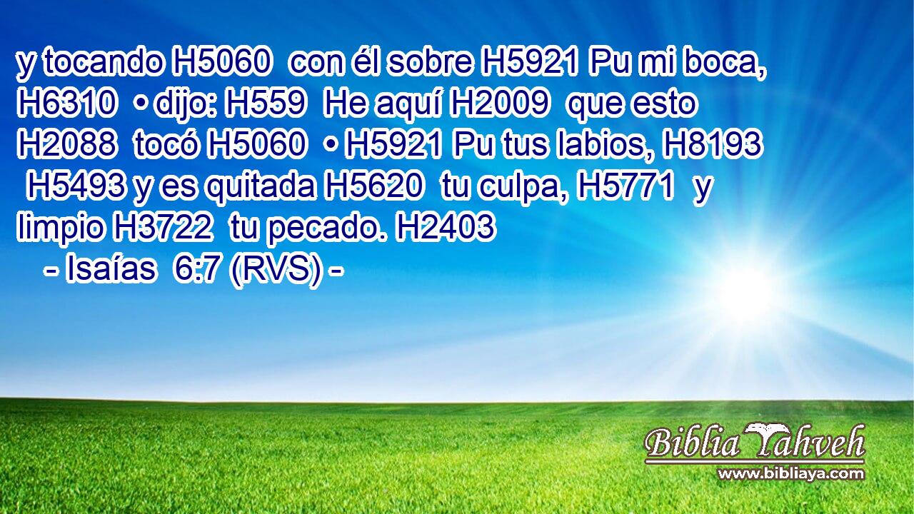 y tocando H5060  con él sobre H5921 Pu mi boca, H6310  • dijo: H559  He aquí H2009  que esto H2088  tocó H5060  • H5921 Pu tus labios, H8193  H5493 y es quitada H5620  tu culpa, H5771  y limpio H3722  tu pecado. H2403  