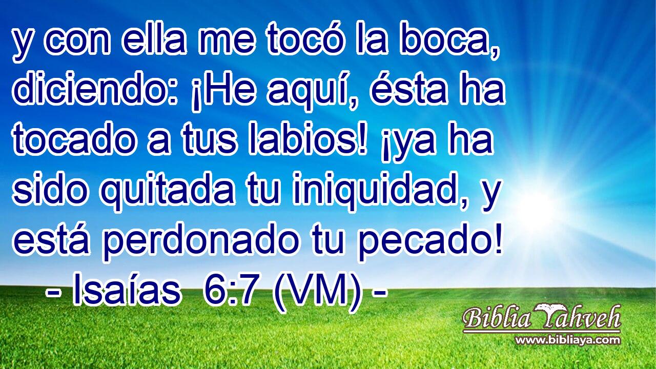  y con ella me tocó la boca, diciendo: ¡He aquí, ésta ha tocado a tus labios! ¡ya ha sido quitada tu iniquidad, y está perdonado tu pecado! 