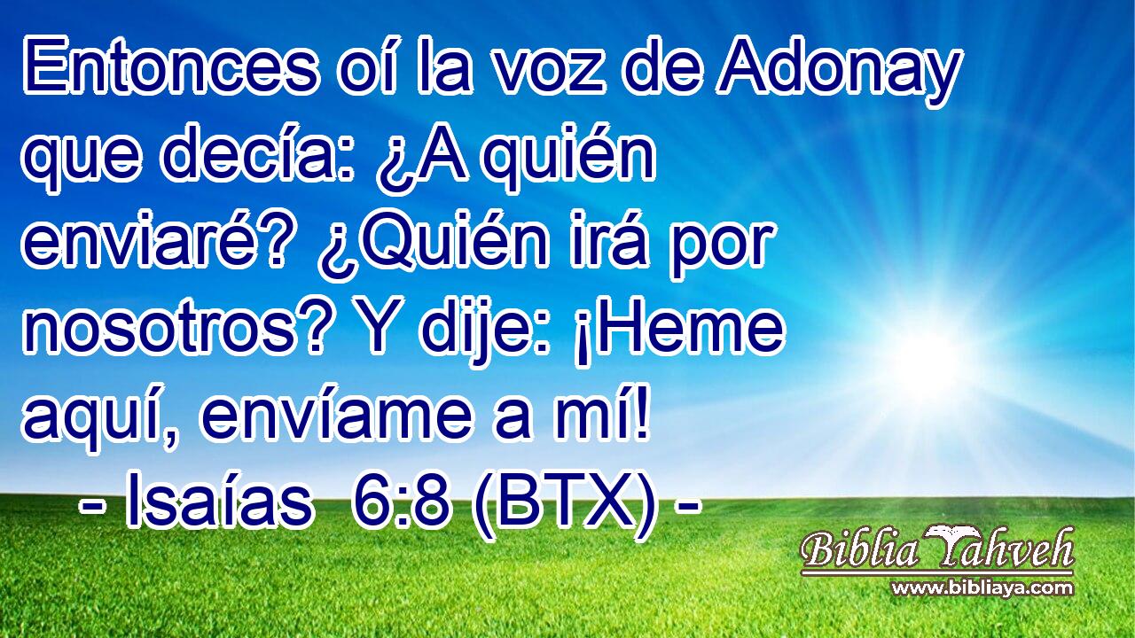 Entonces oí la voz de Adonay que decía: ¿A quién enviaré? ¿Quién irá por nosotros? Y dije: ¡Heme aquí, envíame a mí!