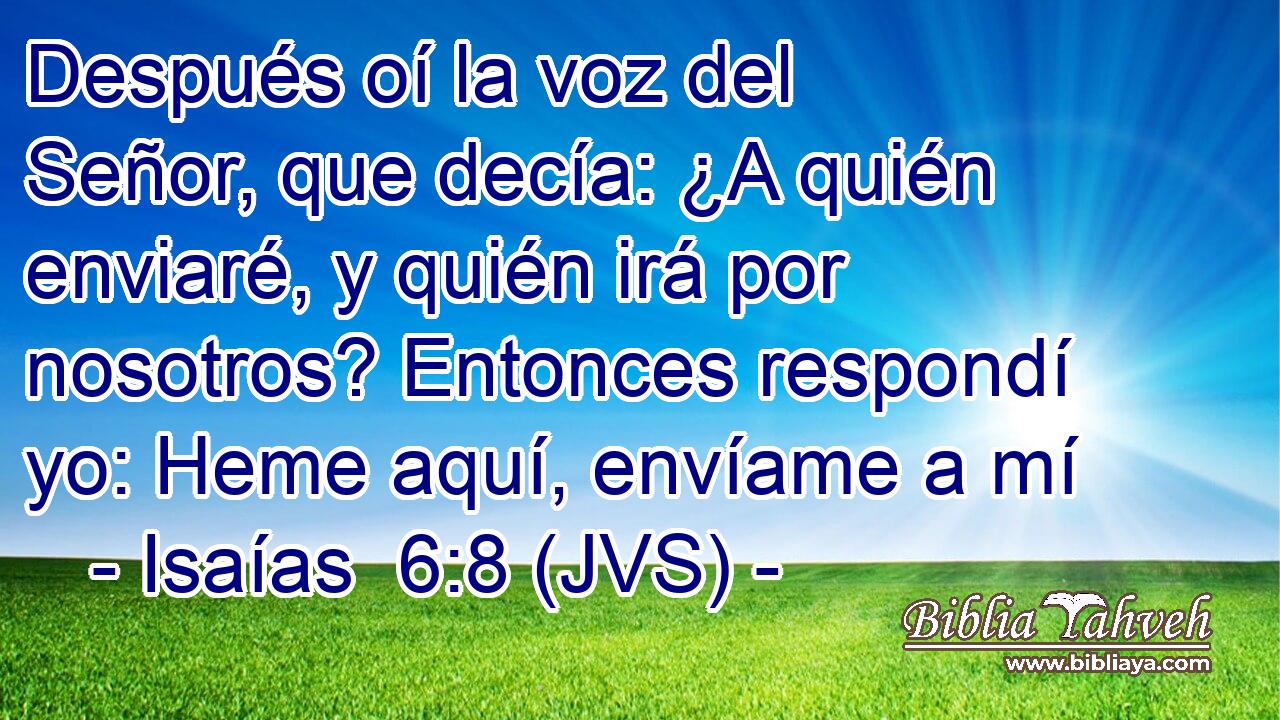 Después oí la voz del Señor, que decía: ¿A quién enviaré, y quién irá por nosotros? Entonces respondí yo: Heme aquí, envíame a mí