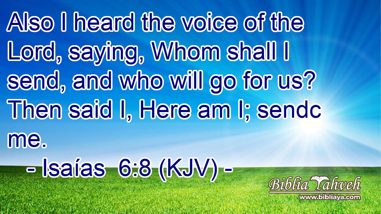 Also I heard the voice of the Lord, saying, Whom shall I send, and who will go for us? Then said I, Here am I; sendc me.