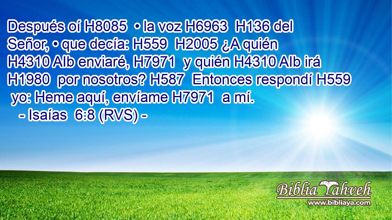 Después oí H8085  • la voz H6963  H136 del Señor, • que decía: H559  H2005 ¿A quién H4310 AIb enviaré, H7971  y quién H4310 AIb irá H1980  por nosotros? H587  Entonces respondí H559  yo: Heme aquí, envíame H7971  a mí. 