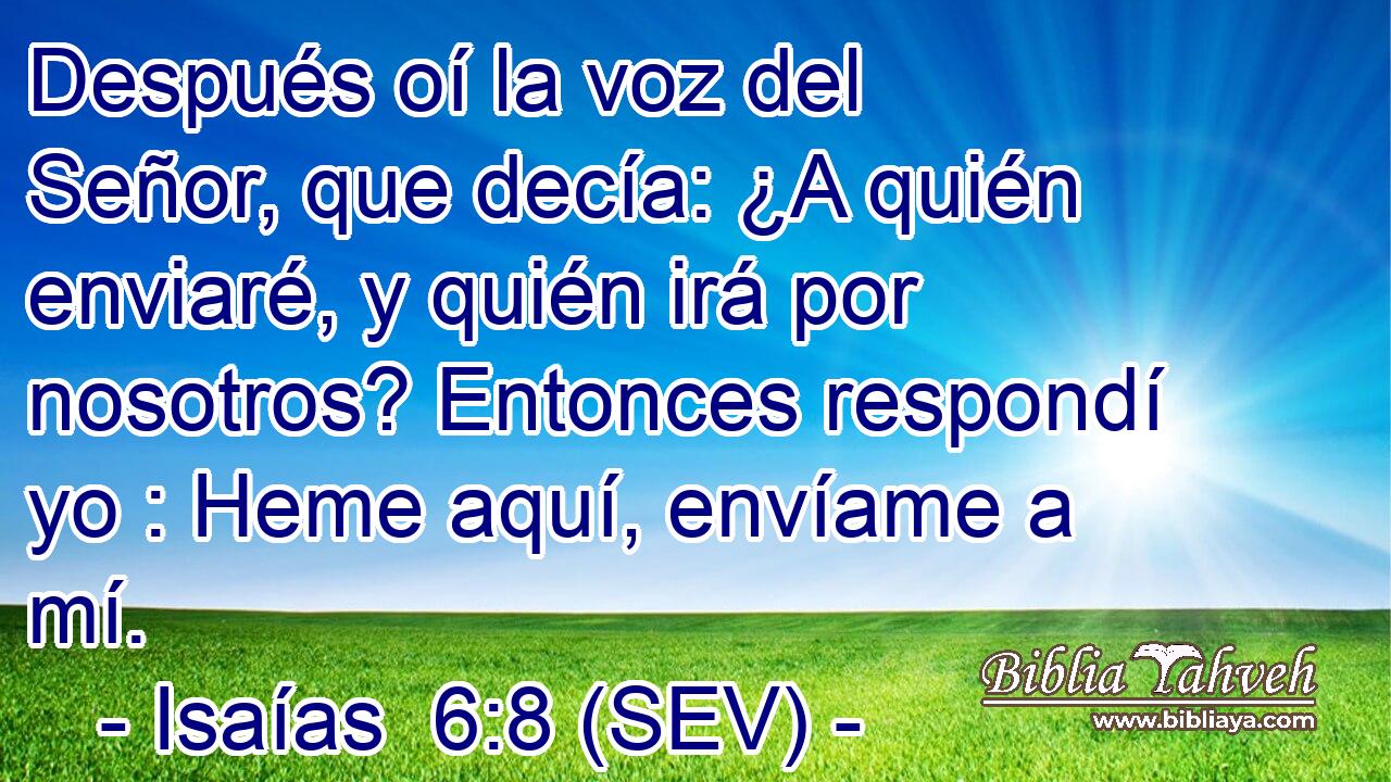 Después oí la voz del Señor, que decía: ¿A quién enviaré, y quién irá por nosotros? Entonces respondí yo : Heme aquí, envíame a mí.