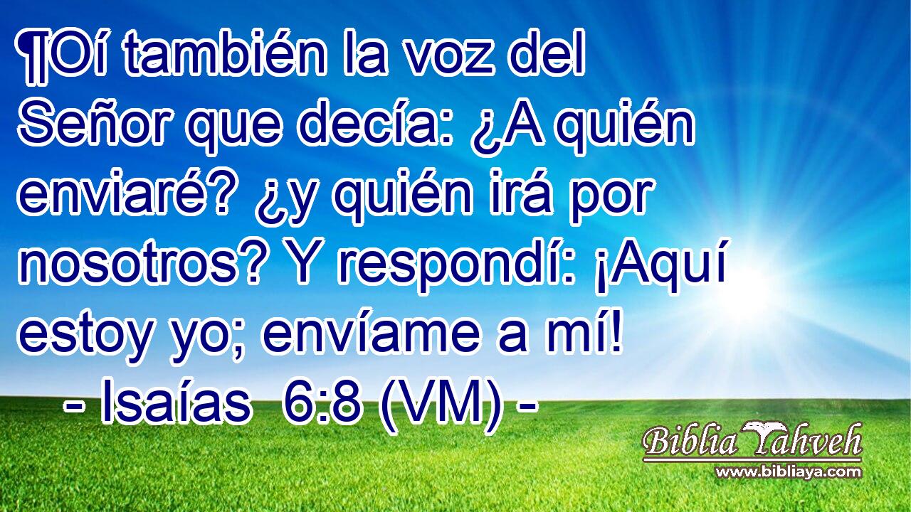  ¶Oí también la voz del Señor que decía: ¿A quién enviaré? ¿y quién irá por nosotros? Y respondí: ¡Aquí estoy yo; envíame a mí! 