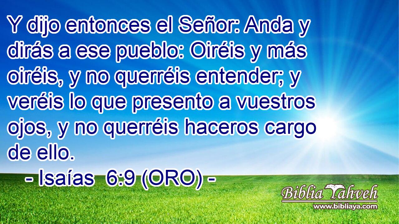  Y dijo entonces el Señor: Anda y dirás a ese pueblo: Oiréis y más oiréis, y no querréis entender; y veréis lo que presento a vuestros ojos, y no querréis haceros cargo de ello. 