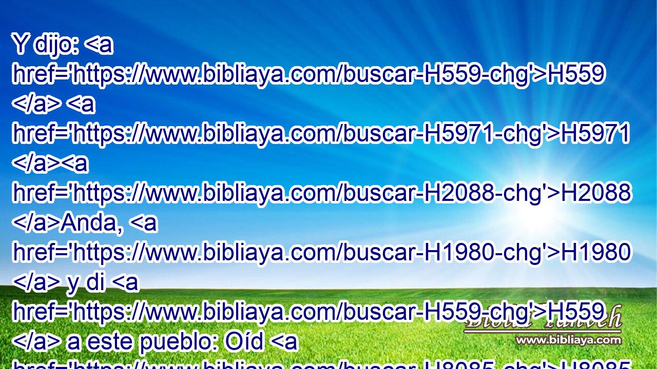 Y dijo: H559  H5971 H2088 Anda, H1980  y di H559  a este pueblo: Oíd H8085 ,  bien, y no H408 AND H995 entendáis; • ved H7200 ,  por cierto, mas no H408 AND comprendáis. H3045  